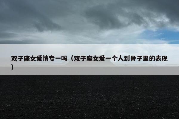 双子座女爱情专一吗（双子座女爱一个人到骨子里的表现）