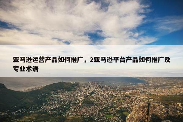 亚马逊运营产品如何推广，2亚马逊平台产品如何推广及专业术语