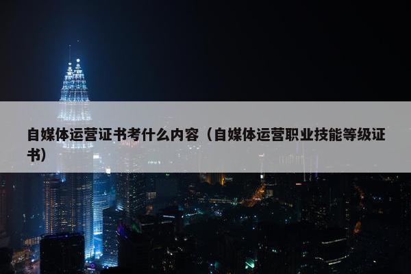 自媒体运营证书考什么内容（自媒体运营职业技能等级证书）