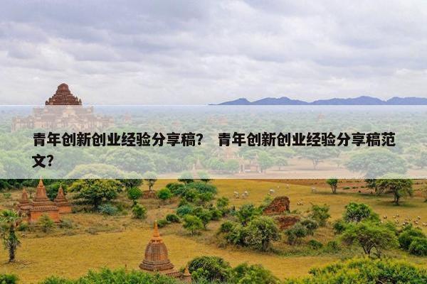青年创新创业经验分享稿？ 青年创新创业经验分享稿范文？