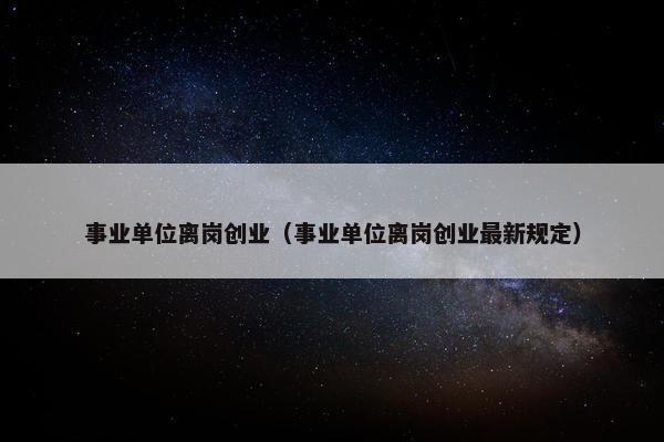 事业单位离岗创业（事业单位离岗创业最新规定）