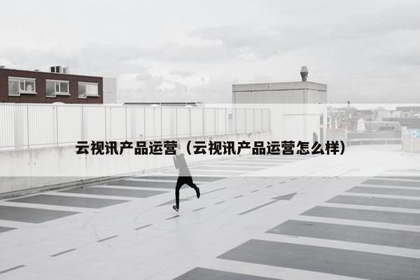 云视讯产品运营（云视讯产品运营怎么样）