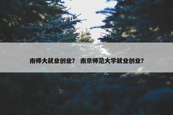 南师大就业创业？ 南京师范大学就业创业？
