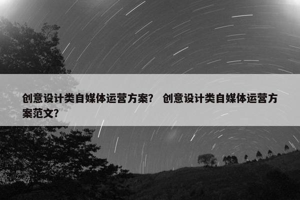 创意设计类自媒体运营方案？ 创意设计类自媒体运营方案范文？
