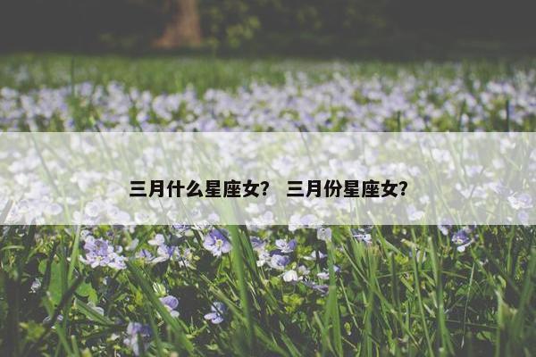 三月什么星座女？ 三月份星座女？