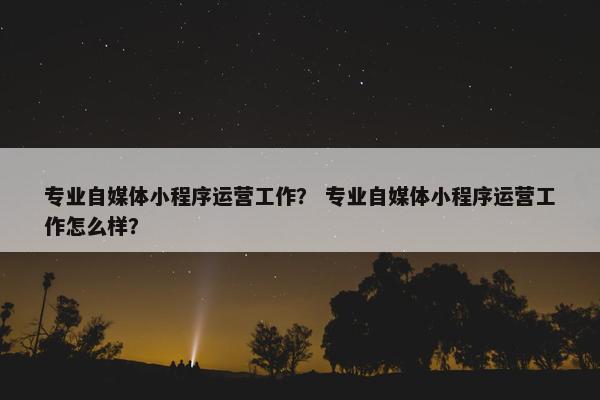 专业自媒体小程序运营工作？ 专业自媒体小程序运营工作怎么样？
