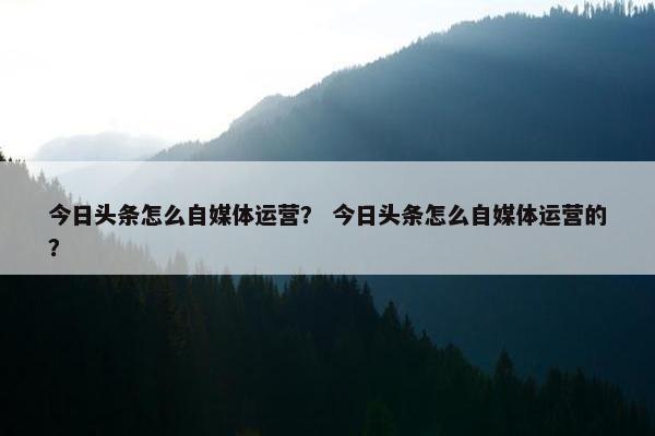 今日头条怎么自媒体运营？ 今日头条怎么自媒体运营的？