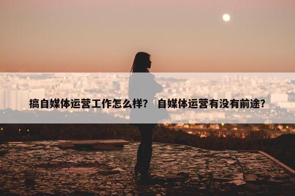 搞自媒体运营工作怎么样？ 自媒体运营有没有前途？