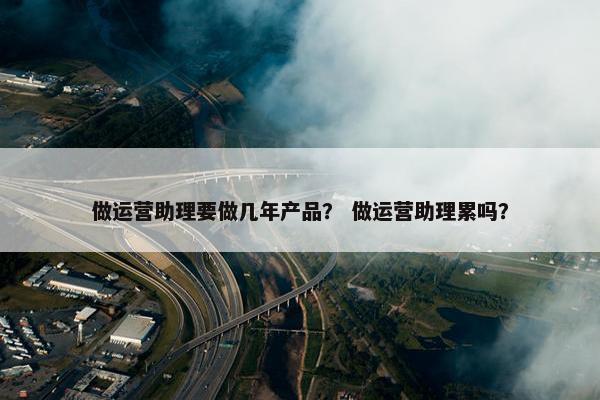 做运营助理要做几年产品？ 做运营助理累吗？