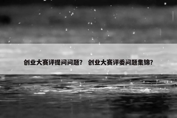 创业大赛评提问问题？ 创业大赛评委问题集锦？