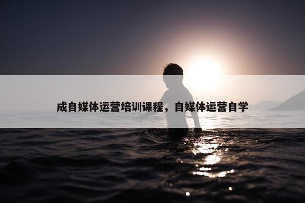 成自媒体运营培训课程，自媒体运营自学