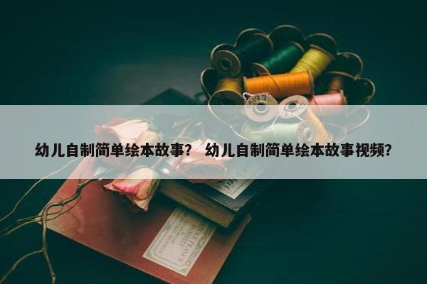 幼儿自制简单绘本故事？ 幼儿自制简单绘本故事视频？