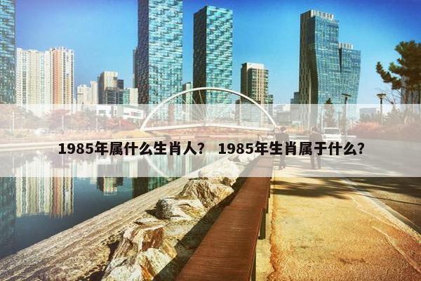 1985年属什么生肖人？ 1985年生肖属于什么？