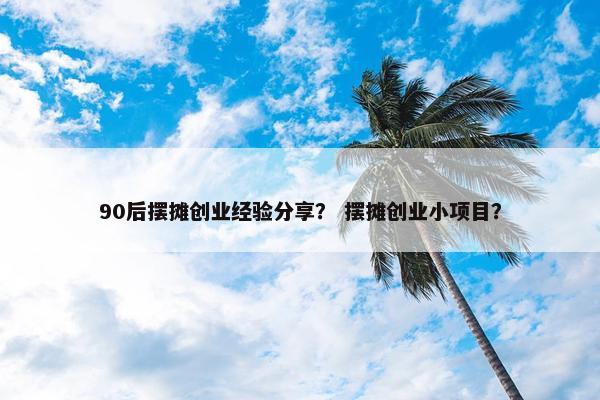 90后摆摊创业经验分享？ 摆摊创业小项目？