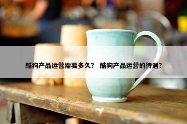 酷狗产品运营需要多久？ 酷狗产品运营的待遇？