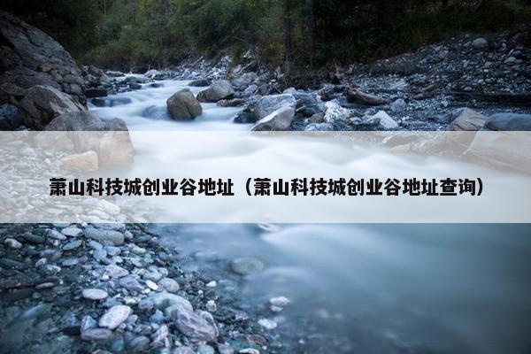 萧山科技城创业谷地址（萧山科技城创业谷地址查询）