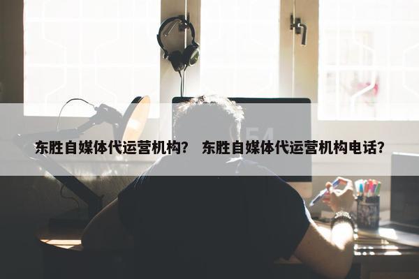 东胜自媒体代运营机构？ 东胜自媒体代运营机构电话？