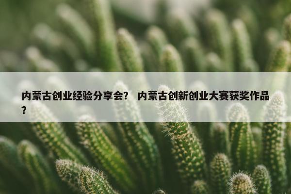 内蒙古创业经验分享会？ 内蒙古创新创业大赛获奖作品？