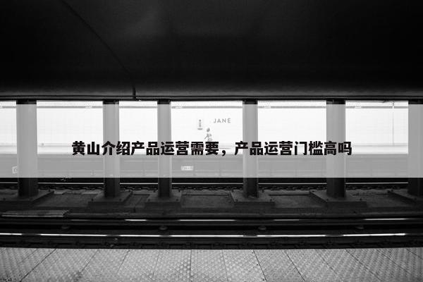 黄山介绍产品运营需要，产品运营门槛高吗