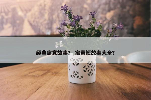 经典寓意故事？ 寓意短故事大全？