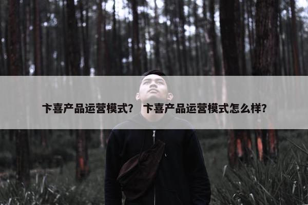 卞喜产品运营模式？ 卞喜产品运营模式怎么样？