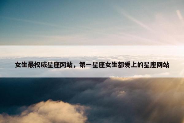 女生最权威星座网站，第一星座女生都爱上的星座网站