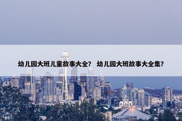 幼儿园大班儿童故事大全？ 幼儿园大班故事大全集？