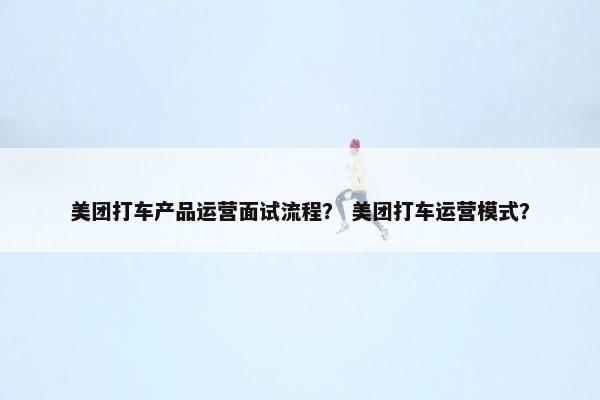 美团打车产品运营面试流程？ 美团打车运营模式？