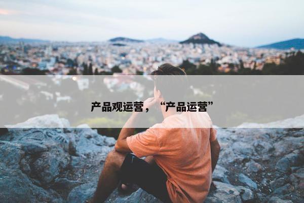 产品观运营，“产品运营”