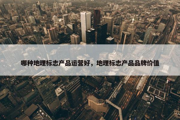 哪种地理标志产品运营好，地理标志产品品牌价值
