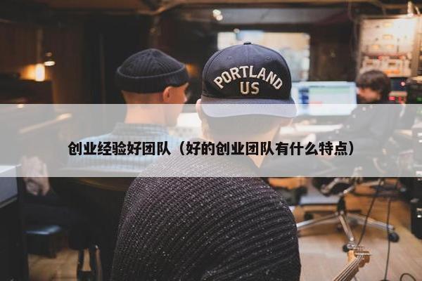 创业经验好团队（好的创业团队有什么特点）