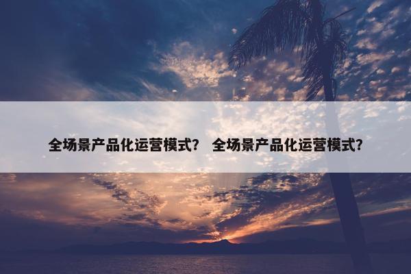 全场景产品化运营模式？ 全场景产品化运营模式？
