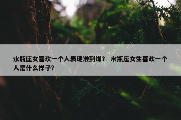 水瓶座女喜欢一个人表现准到爆？ 水瓶座女生喜欢一个人是什么样子？