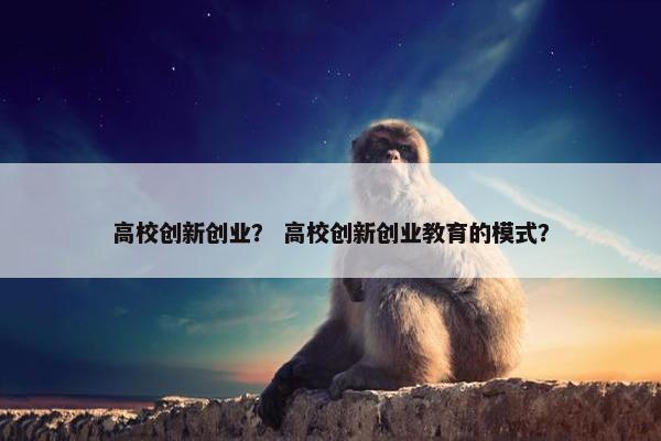 高校创新创业？ 高校创新创业教育的模式？