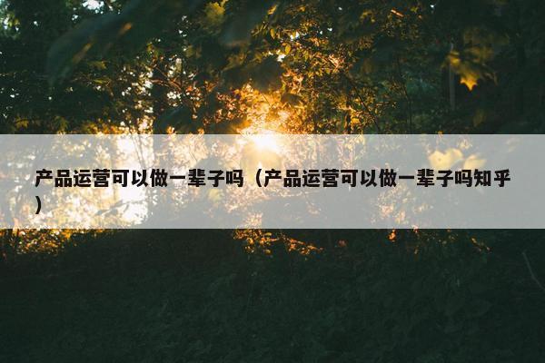 产品运营可以做一辈子吗（产品运营可以做一辈子吗知乎）