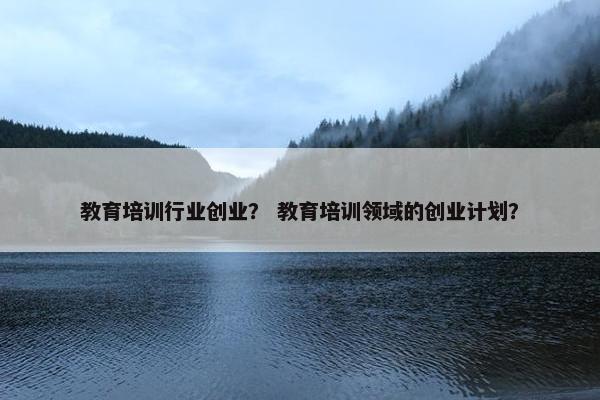 教育培训行业创业？ 教育培训领域的创业计划？