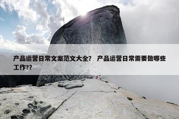 产品运营日常文案范文大全？ 产品运营日常需要做哪些工作?？