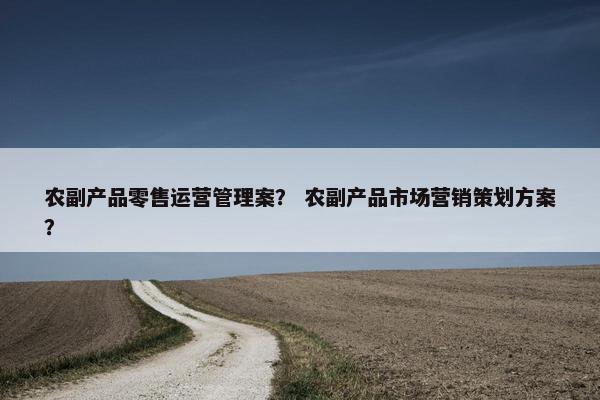 农副产品零售运营管理案？ 农副产品市场营销策划方案？