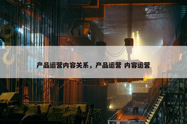 产品运营内容关系，产品运营 内容运营