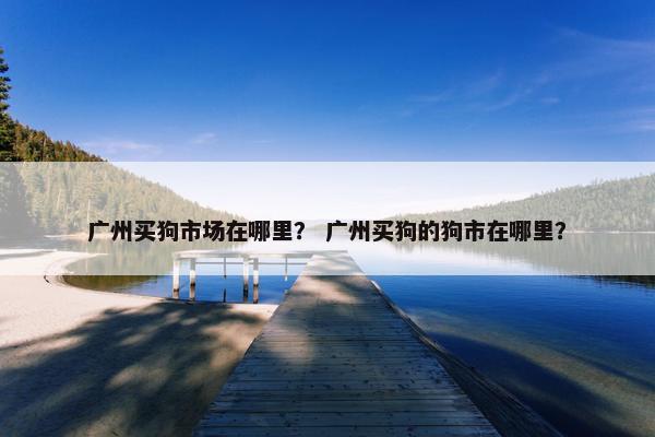 广州买狗市场在哪里？ 广州买狗的狗市在哪里？