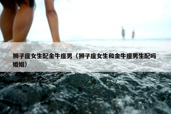 狮子座女生配金牛座男（狮子座女生和金牛座男生配吗 婚姻）
