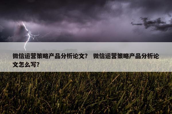 微信运营策略产品分析论文？ 微信运营策略产品分析论文怎么写？