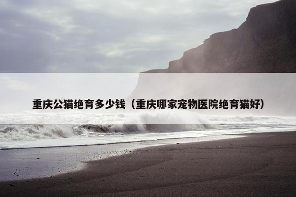 重庆公猫绝育多少钱（重庆哪家宠物医院绝育猫好）