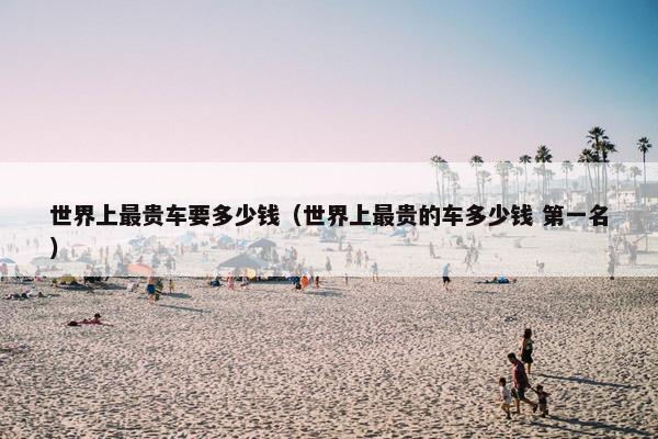 世界上最贵车要多少钱（世界上最贵的车多少钱 第一名）