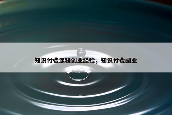 知识付费课程创业经验，知识付费副业