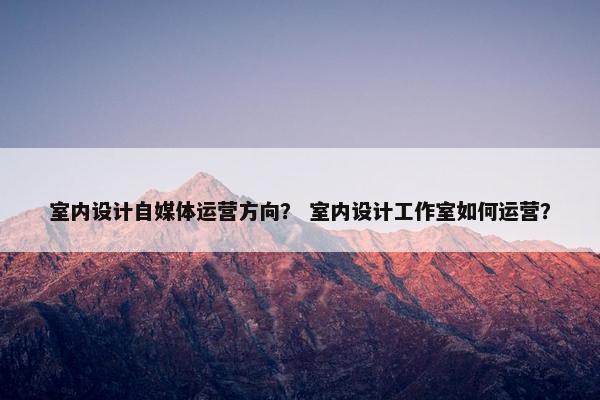 室内设计自媒体运营方向？ 室内设计工作室如何运营？