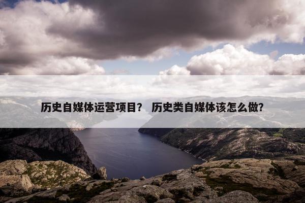 历史自媒体运营项目？ 历史类自媒体该怎么做？