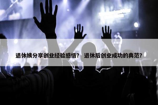 退休姨分享创业经验感悟？ 退休后创业成功的典范？