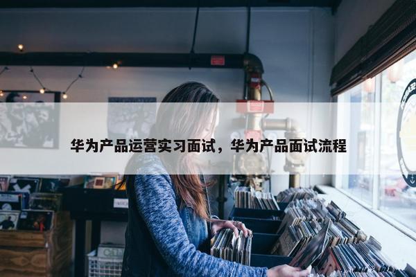 华为产品运营实习面试，华为产品面试流程