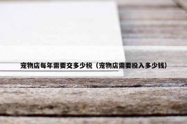 宠物店每年需要交多少税（宠物店需要投入多少钱）